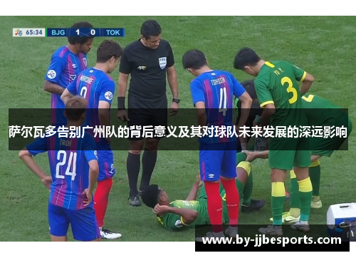 萨尔瓦多告别广州队的背后意义及其对球队未来发展的深远影响