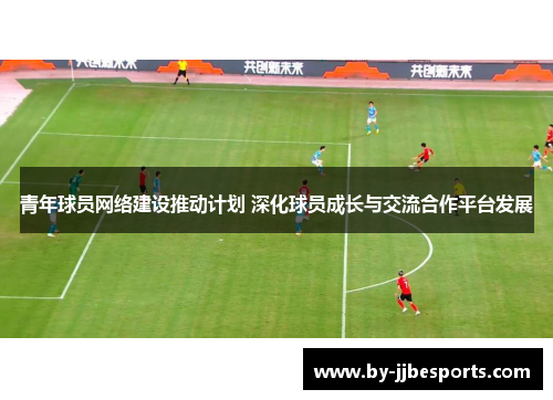 青年球员网络建设推动计划 深化球员成长与交流合作平台发展